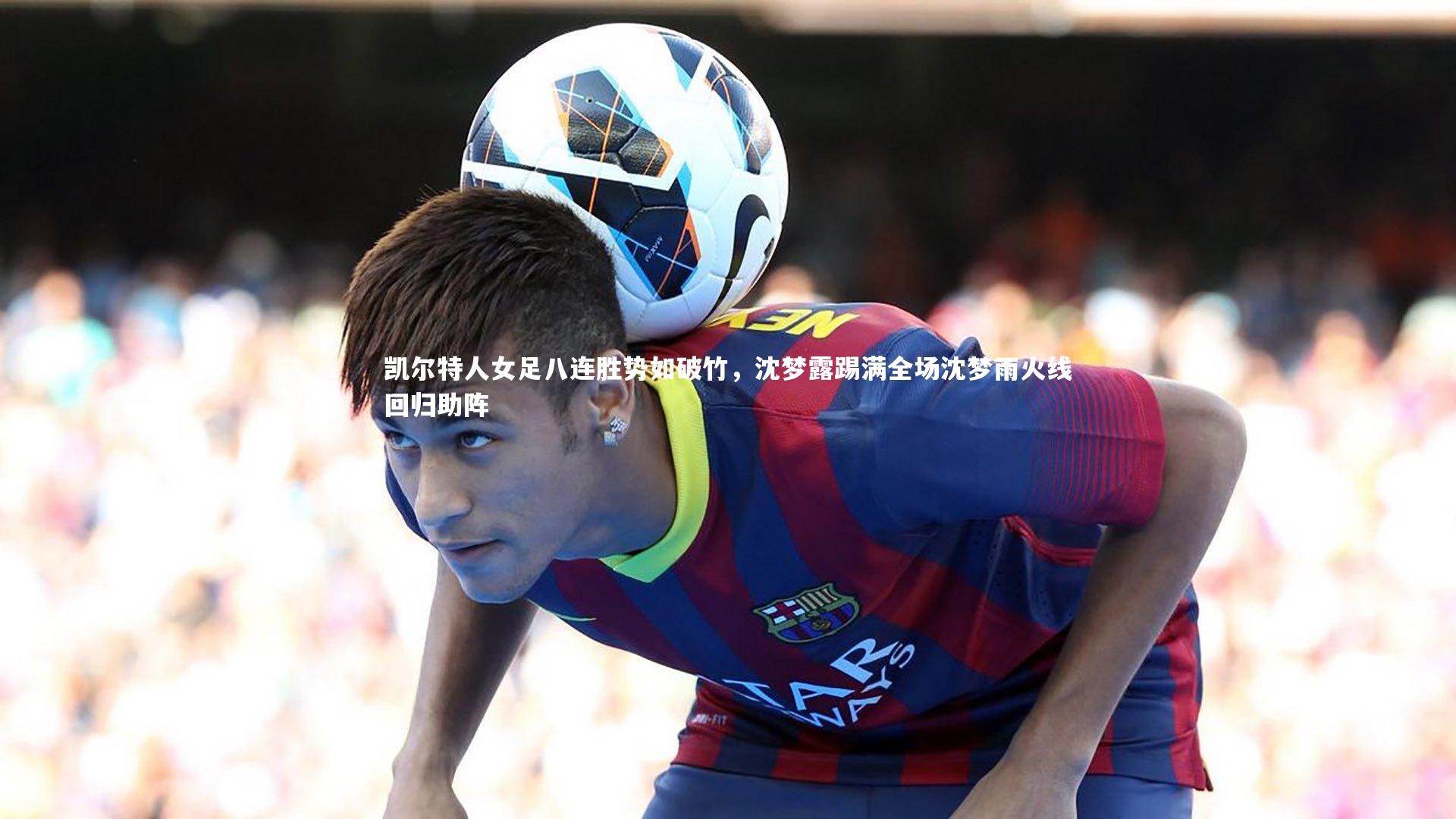 凯尔特人女足八连胜势如破竹,沈梦露踢满全场沈梦雨火线回归助阵
